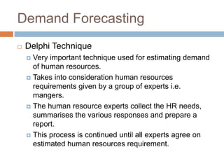 Demand Forecasting
 Delphi Technique
 Very important technique used for estimating demand
of human resources.
 Takes into consideration human resources
requirements given by a group of experts i.e.
mangers.
 The human resource experts collect the HR needs,
summarises the various responses and prepare a
report.
 This process is continued until all experts agree on
estimated human resources requirement.
 