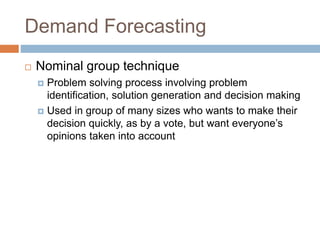 Demand Forecasting
 Nominal group technique
 Problem solving process involving problem
identification, solution generation and decision making
 Used in group of many sizes who wants to make their
decision quickly, as by a vote, but want everyone’s
opinions taken into account
 