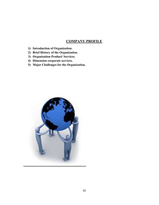 COMPANY PROFILE
1)   Introduction of Organization.
2)   Brief History of the Organization.
3)   Organization Product/ Services.
4)   Dimension corporate services.
5)   Major Challenges for the Organization.




                                         10
 