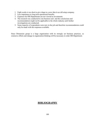 1. Eight weeks is too short to give shape to a new idea in an old setup company.
    2. Less importance to long term operational benefits.
    3. Expenses for HR Departments are not viewed as investments.
    4. The research was conducted in one business unit and the conclusions and
       recommendation might not be applicable to the whole industry until further
       investigations are conducted;
    5. Some majority of respondents were new in the job and therefore recommendations could
       only be made with the responses available.


Since Dimension group is a large organization with its strongly set business practices, so
extensive efforts and change in organization thinking will be necessary in order HR Department.




                                  BIBLIOGRAPHY



                                             100
 