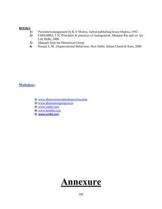 BOOKS
     1)      Personnel management by K.V Mishra, Aditya publishing house Madras, 1992.
     2)      CHHABRA T.N, Principles & practices of management, Dhanpat Rai and co. (p)
             Ltd, Delhi, 2000.
      3)     Manuals from the Dimension Group.
      4)     Prasad, L.M , Organizational Behaviour, New Delhi: Sultan Chand & Sons, 2008




Websites:-


           1) www.dimensioncorporateservices.com.
           2) www.dimensiongroup.co.in
           3) www.citehr.com
           4) www.hrindia.com
           5) www.scribd.com




                               Annexure
                                          102
 
