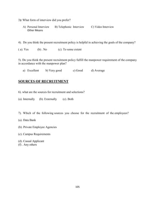 3): What form of interview did you prefer?

    A) Personal Interview       B) Telephonic Interview     C) Video Interview
       Other Means



4). Do you think the present recruitment policy is helpful in achieving the goals of the company?

( a). Yes         (b) . No           (c). To some extent


5). Do you think the present recruitment policy fulfill the manpower requirement of the company
in accordance with the manpower plan?

    a) Excellent        b) Very good             c) Good    d) Average


SOURCES OF RECRUITMENT

6). what are the sources for recruitment and selections?

(a). Internally    (b). Externally      (c). Both



7). Which of the following sources you choose for the recruitment of the employees?

(a). Data Bank

(b). Private Employee Agencies

(c). Campus Requirements

(d). Casual Applicant
(f) . Any others




                                                    105
 