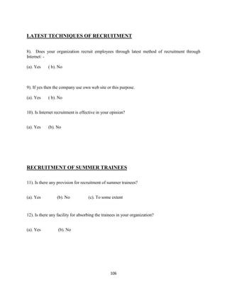 LATEST TECHNIQUES OF RECRUITMENT

8). Does your organization recruit employees through latest method of recruitment through
Internet: -

(a). Yes    ( b). No



9). If yes then the company use own web site or this purpose.

(a). Yes    ( b). No


10). Is Internet recruitment is effective in your opinion?


(a). Yes    (b). No




RECRUITMENT OF SUMMER TRAINEES

11). Is there any provision for recruitment of summer trainees?


(a). Yes         (b). No            (c). To some extent


12). Is there any facility for absorbing the trainees in your organization?


(a). Yes          (b). No




                                                 106
 