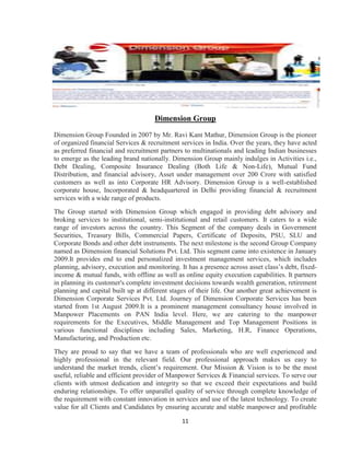 Dimension Group

Dimension Group Founded in 2007 by Mr. Ravi Kant Mathur, Dimension Group is the pioneer
of organized financial Services & recruitment services in India. Over the years, they have acted
as preferred financial and recruitment partners to multinationals and leading Indian businesses
to emerge as the leading brand nationally. Dimension Group mainly indulges in Activities i.e.,
Debt Dealing, Composite Insurance Dealing (Both Life & Non-Life), Mutual Fund
Distribution, and financial advisory, Asset under management over 200 Crore with satisfied
customers as well as into Corporate HR Advisory. Dimension Group is a well-established
corporate house, Incorporated & headquartered in Delhi providing financial & recruitment
services with a wide range of products.
The Group started with Dimension Group which engaged in providing debt advisory and
broking services to institutional, semi-institutional and retail customers. It caters to a wide
range of investors across the country. This Segment of the company deals in Government
Securities, Treasury Bills, Commercial Papers, Certificate of Deposits, PSU, SLU and
Corporate Bonds and other debt instruments. The next milestone is the second Group Company
named as Dimension financial Solutions Pvt. Ltd. This segment came into existence in January
2009.It provides end to end personalized investment management services, which includes
planning, advisory, execution and monitoring. It has a presence across asset class‟s debt, fixed-
income & mutual funds, with offline as well as online equity execution capabilities. It partners
in planning its customer's complete investment decisions towards wealth generation, retirement
planning and capital built up at different stages of their life. Our another great achievement is
Dimension Corporate Services Pvt. Ltd. Journey of Dimension Corporate Services has been
started from 1st August 2009.It is a prominent management consultancy house involved in
Manpower Placements on PAN India level. Here, we are catering to the manpower
requirements for the Executives, Middle Management and Top Management Positions in
various functional disciplines including Sales, Marketing, H.R, Finance Operations,
Manufacturing, and Production etc.
They are proud to say that we have a team of professionals who are well experienced and
highly professional in the relevant field. Our professional approach makes us easy to
understand the market trends, client‟s requirement. Our Mission & Vision is to be the most
useful, reliable and efficient provider of Manpower Services & Financial services. To serve our
clients with utmost dedication and integrity so that we exceed their expectations and build
enduring relationships. To offer unparallel quality of service through complete knowledge of
the requirement with constant innovation in services and use of the latest technology. To create
value for all Clients and Candidates by ensuring accurate and stable manpower and profitable

                                               11
 