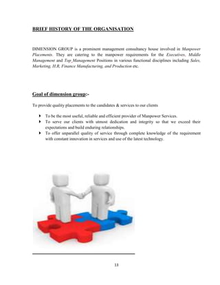 BRIEF HISTORY OF THE ORGANISATION


DIMENSION GROUP is a prominent management consultancy house involved in Manpower
Placements. They are catering to the manpower requirements for the Executives, Middle
Management and Top Management Positions in various functional disciplines including Sales,
Marketing, H.R, Finance Manufacturing, and Production etc.




Goal of dimension group:-

To provide quality placements to the candidates & services to our clients

    To be the most useful, reliable and efficient provider of Manpower Services.
    To serve our clients with utmost dedication and integrity so that we exceed their
     expectations and build enduring relationships.
    To offer unparallel quality of service through complete knowledge of the requirement
     with constant innovation in services and use of the latest technology.




                                               13
 