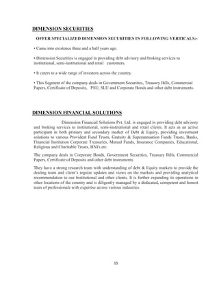 DIMENSION SECURITIES
 OFFER SPECIALIZED DIMENSION SECURITIES IN FOLLOWING VERTICALS:-

• Came into existence three and a half years ago.

• Dimension Securities is engaged in providing debt advisory and broking services to
institutional, semi-institutional and retail customers.

• It caters to a wide range of investors across the country.

• This Segment of the company deals in Government Securities, Treasury Bills, Commercial
Papers, Certificate of Deposits, PSU, SLU and Corporate Bonds and other debt instruments.




DIMENSION FINANCIAL SOLUTIONS
                 Dimension Financial Solutions Pvt. Ltd. is engaged in providing debt advisory
and broking services to institutional, semi-institutional and retail clients. It acts as an active
participant in both primary and secondary market of Debt & Equity, providing investment
solutions to various Provident Fund Trusts, Gratuity & Superannuation Funds Trusts, Banks,
Financial Institution Corporate Treasuries, Mutual Funds, Insurance Companies, Educational,
Religious and Charitable Trusts, HNI's etc.
The company deals in Corporate Bonds, Government Securities, Treasury Bills, Commercial
Papers, Certificate of Deposits and other debt instruments.
They have a strong research team with understanding of debt & Equity markets to provide the
dealing team and client‟s regular updates and views on the markets and providing analytical
recommendation to our Institutional and other clients. It is further expanding its operations in
other locations of the country and is diligently managed by a dedicated, competent and honest
team of professionals with expertise across various industries.




                                                15
 