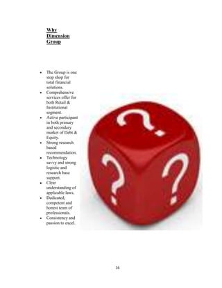 Why
Dimension
Group




The Group is one
stop shop for
total financial
solutions.
Comprehensive
services offer for
both Retail &
Institutional
segment.
Active participant
in both primary
and secondary
market of Debt &
Equity.
Strong research
based
recommendation.
Technology
savvy and strong
logistic and
research base
support.
Clear
understanding of
applicable laws.
Dedicated,
competent and
honest team of
professionals.
Consistency and
passion to excel.




                     16
 