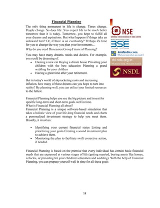 Financial Planning
The only thing permanent in life is change. Times change.
People change. So does life. You expect life to be much better
tomorrow than it is today. Tomorrow, you hope to fulfill all
your dreams and aspirations. But what happens if things take an
untoward turn? Or, if there is an eventuality? Perhaps it's time
for you to change the way you plan your investments...
Why do you need Dimension Group Financial Planning?
You may have many dreams, needs and desires. For example,
you could be dreaming of:
       Owning a new car Buying a dream house Providing your
       children with the best education Planning a grand
       wedding for your children
       Having a great time after your retirement.

But in today's world of skyrocketing costs and increasing
inflation, how many of these dreams can you hope to turn into
reality? By planning well, you can utilize your limited resources
to the fullest.

Financial Planning helps you see the big picture and invest for
specific long-term and short-term goals well in time.
What is Financial Planning all about?
Financial Planning is a unique software-based simulation that
takes a holistic view of your life-long financial needs and charts
a personalized investment strategy to help you meet them.
Broadly, it involves:

       Identifying your current financial status Listing and
       prioritizing your goals Creating a sound investment plan
       to achieve them.
       Monitoring the plan to facilitate swift corrective action,
       if needed.

Financial Planning is based on the premise that every individual has certain basic financial
needs that are expressed at various stages of life (getting married, buying assets like homes,
vehicles, or providing for your children's education and wedding). With the help of Financial
Planning, you can prepare yourself well in time for all these goals




                                              18
 