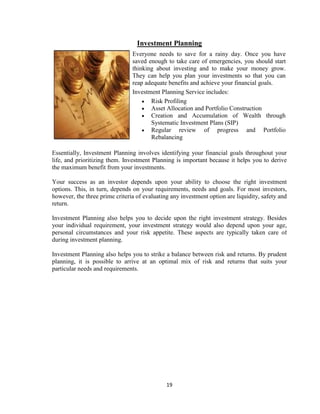 Investment Planning
                                Everyone needs to save for a rainy day. Once you have
                                saved enough to take care of emergencies, you should start
                                thinking about investing and to make your money grow.
                                They can help you plan your investments so that you can
                                reap adequate benefits and achieve your financial goals.
                                Investment Planning Service includes:
                                       Risk Profiling
                                       Asset Allocation and Portfolio Construction
                                       Creation and Accumulation of Wealth through
                                       Systematic Investment Plans (SIP)
                                       Regular review of progress and Portfolio
                                       Rebalancing

Essentially, Investment Planning involves identifying your financial goals throughout your
life, and prioritizing them. Investment Planning is important because it helps you to derive
the maximum benefit from your investments.

Your success as an investor depends upon your ability to choose the right investment
options. This, in turn, depends on your requirements, needs and goals. For most investors,
however, the three prime criteria of evaluating any investment option are liquidity, safety and
return.

Investment Planning also helps you to decide upon the right investment strategy. Besides
your individual requirement, your investment strategy would also depend upon your age,
personal circumstances and your risk appetite. These aspects are typically taken care of
during investment planning.

Investment Planning also helps you to strike a balance between risk and returns. By prudent
planning, it is possible to arrive at an optimal mix of risk and returns that suits your
particular needs and requirements.




                                              19
 