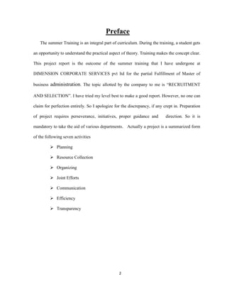 Preface
   The summer Training is an integral part of curriculum. During the training, a student gets

an opportunity to understand the practical aspect of theory. Training makes the concept clear.

This project report is the outcome of the summer training that I have undergone at

DIMENSION CORPORATE SERVICES pvt ltd for the partial Fulfillment of Master of

business administration. The topic allotted by the company to me is “RECRUITMENT

AND SELECTION”. I have tried my level best to make a good report. However, no one can

claim for perfection entirely. So I apologize for the discrepancy, if any crept in. Preparation

of project requires perseverance, initiatives, proper guidance and         direction. So it is

mandatory to take the aid of various departments. Actually a project is a summarized form

of the following seven activities

          Planning

          Resource Collection

          Organizing

          Joint Efforts

          Communication

          Efficiency

          Transparency




                                                2
 