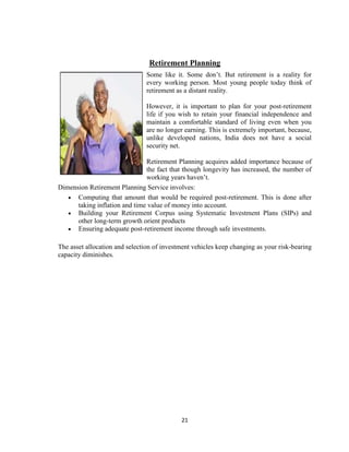 Retirement Planning
                                Some like it. Some don‟t. But retirement is a reality for
                                every working person. Most young people today think of
                                retirement as a distant reality.

                                However, it is important to plan for your post-retirement
                                life if you wish to retain your financial independence and
                                maintain a comfortable standard of living even when you
                                are no longer earning. This is extremely important, because,
                                unlike developed nations, India does not have a social
                                security net.

                               Retirement Planning acquires added importance because of
                               the fact that though longevity has increased, the number of
                               working years haven‟t.
Dimension Retirement Planning Service involves:
      Computing that amount that would be required post-retirement. This is done after
      taking inflation and time value of money into account.
      Building your Retirement Corpus using Systematic Investment Plans (SIPs) and
      other long-term growth orient products
      Ensuring adequate post-retirement income through safe investments.

The asset allocation and selection of investment vehicles keep changing as your risk-bearing
capacity diminishes.




                                            21
 