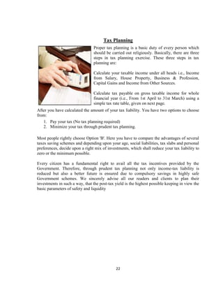 Tax Planning
                                Proper tax planning is a basic duty of every person which
                                should be carried out religiously. Basically, there are three
                                steps in tax planning exercise. These three steps in tax
                                planning are:

                                Calculate your taxable income under all heads i.e., Income
                                from Salary, House Property, Business & Profession,
                                Capital Gains and Income from Other Sources.

                                Calculate tax payable on gross taxable income for whole
                                financial year (i.e., From 1st April to 31st March) using a
                                simple tax rate table, given on next page.
After you have calculated the amount of your tax liability. You have two options to choose
from:
   1. Pay your tax (No tax planning required)
   2. Minimize your tax through prudent tax planning.

Most people rightly choose Option 'B'. Here you have to compare the advantages of several
taxes saving schemes and depending upon your age, social liabilities, tax slabs and personal
preferences, decide upon a right mix of investments, which shall reduce your tax liability to
zero or the minimum possible.

Every citizen has a fundamental right to avail all the tax incentives provided by the
Government. Therefore, through prudent tax planning not only income-tax liability is
reduced but also a better future is ensured due to compulsory savings in highly safe
Government schemes. We sincerely advise all our readers and clients to plan their
investments in such a way, that the post-tax yield is the highest possible keeping in view the
basic parameters of safety and liquidity




                                             22
 