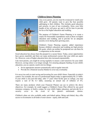 Children future Planning
                                  Like every parent, you too must be overjoyed to watch your
                                  child grow. All parents want to give the best possible
                                  upbringing to their children. This includes good education
                                  and security, in case of any eventuality. Soon, your little
                                  bundle of joy will grow up, and it will be time to provide
                                  for his or her higher education and wedding.

                                  The purpose of Children's Future Planning is to create a
                                  corpus for foreseeable expenditures such as those on higher
                                  education and wedding, and to provide for an adequate
                                  security cover during their growing years.

                                 Children's Future Planning acquires added importance
                                 because children's education and wedding are high priority
                                 life goals, which can neither be postponed nor can there be
                                 a compromise on the amount.
Good education has always been the passport to a secure future. Today, career opportunities
have grown manifold, and there are many professional courses that your child can aspire
for. However, costs of higher education have also increased exponentially.
Like most parents, you might be saving regularly to ensure a safe tomorrow for your child.
However, savings alone is no longer enough. For ensuring adequate funding of your child's
education, you as a parent, need to do two things:
       Invest appropriate amount systematically and at regular intervals
       Provide for a financial security blanket to cover any eventuality

It is never too early to start saving and investing for your child's future. Especially in today's
context. For example, the cost of a professional degree today is approximately Rs 2.5 lakhs.
If your child is one-year-old today, after 17 years when he/she goes to college, you may
require a sum of Rs 6.3 lakhs, assuming an annual rate of inflation of 6%.

There are many products which your Financial Planner can use to achieve the above
objectives. For example, he could suggest a Children's Future Plan offered by any good
insurance company, to build a corpus for your child's higher education, and provide for a
security    cover   in    the    event    of   the     parent's   unfortunate    demise.

Children's plans are also available under unit-linked option. Being unit-linked, they offer
access to investments in all kinds of asset classes - equity, debt and cash.




                                               23
 