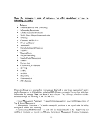 Over the progressive span of existence, we offer specialized services in
following verticals:-

   •   Telecom
   •   Financial Services and Consulting
   •   Information Technology
   •   Life Sciences and Healthcare
   •   Media Advertising and communication
   •   Retailing
   •   Consumer and Services
   •   Power and Energy
   •   Automobile
   •   Manufacturing and Processes.
   •   Logistics
   •   Shipping Lines
   •   Freight Forwarding
   •   Supply Chain Management
   •   Finance
   •   Engineering
   •   Construction, Real Estate
   •   IT/ITES
   •   FMCG
   •   Aviation
   •   Hospitality
   •   Pharmaceutical
   •   Petrochemical



Dimension Group have an excellent computerized data bank to cater to an organization‟s entire
needs of manpower in all disciplines including HRD, Finance, Accounts, Engineering, Materials,
Information Technology, TQM, and Sales & Marketing etc. They offer specialized services for
the same through our following PLACEMENT DIV.

  1. Senior Management Placement – To cater to the organization‟s needs for filling positions of
Top & Senior Management
  2. Management Placement – To handle managerial positions in an organization including
managers at middle level hierarchy.
  3. Supervisory & Staff Placement – To look after and place candidates in the Supervisory and
staff level positions i.e. Executives, Officers, Supervisors, Management Trainees, Secretaries,

                                              24
 
