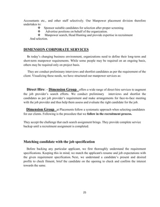 Accountants etc., and other staff selectively. Our Manpower placement division therefore
undertakes to:
            Sponsor suitable candidates for selection after proper screening.
               Advertise positions on behalf of the organization.
            Manpower search, Head Hunting and provide expertise in recruitment
    And selection.


DIMENSION CORPORATE SERVICES
   In today‟s changing business environment, organizations need to define their long-term and
short-term manpower requirements. While some people may be required on an ongoing basis,
others may be required only on project basis.

    They are conduct preliminary interviews and shortlist candidates as per the requirement of the
client. Visualizing these needs, we have structured our manpower services as:



  Direct Hire: - Dimension Group offers a wide range of direct hire services to augment
the job provider‟s search efforts. We conduct preliminary interviews and shortlist the
candidates as per job provider‟s requirement and make arrangements for face-to-face meeting
with the job provider and thus help them assess and evaluate the right candidate for the job.

  Dimension Group at Placements follow a systematic approach when selecting candidates
for our clients. Following is the procedure that we follow in the recruitment process.

They accept the challenge that each search assignment brings. They provide complete service
backup until a recruitment assignment is completed.



Matching candidate with the job specification
  Before backing any particular applicant, we first thoroughly understand the requirement
specifications. Keeping this in mind, we match the applicant's resume and job expectations with
the given requirement specification. Next, we understand a candidate‟s present and desired
profile to check fitment, brief the candidate on the opening to check and confirm the interest
towards the same.




                                               25
 