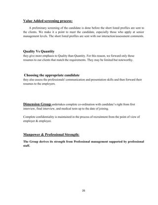 Value Added screening process:
    A preliminary screening of the candidate is done before the short listed profiles are sent to
the clients. We make it a point to meet the candidate, especially those who apply at senior
management levels. The short listed profiles are sent with our interaction/assessment comments.



Quality Vs Quantity
they give more emphasis to Quality than Quantity. For this reason, we forward only those
resumes to our clients that match the requirements. They may be limited but noteworthy.



Choosing the appropriate candidate
they also assess the professionals' communication and presentation skills and then forward their
resumes to the employers.




Dimension Group undertakes complete co-ordination with candidate‟s right from first
interview, final interview, and medical tests up to the date of joining.

Complete confidentiality is maintained in the process of recruitment from the point of view of
employer & employee.



Manpower & Professional Strength:
The Group derives its strength from Professional management supported by professional
staff.




                                                 26
 