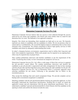 Dimension Corporate Services Pvt. Ltd.
Dimension Corporate Services believe that our success is best reflected through the success
achieved by our clients and candidates. Our beliefs and values define what we stand for and
determine how we work. The hallmark of our approach comprises.
Integrity. Our clients are demanding, their standards are high and so are ours. We honestly
represent our clients to candidates and our candidates to clients. We do not promise what we
cannot deliver. Confidentiality. We accord the highest respect to information that we have been
entrusted with. Commitment. We remain committed to deliver high quality services to both
candidates and clients by adequately understanding their needs.
In today‟s changing business environment, organizations need to define their long-term and
short- term manpower requirements. While some people may be required on an ongoing basis,
others may be required only on project basis.
They conduct preliminary interviews and shortlist candidates as per the requirement of the
client. Visualizing these needs, we have structured our manpower services as:
Dimension Corporate Services Pvt. Ltd. offers a wide range of direct hire services to augment
the job provider‟s search efforts. We conduct preliminary interviews and shortlist the
candidates as per job provider‟s requirement and make arrangements for face-to-face meeting
with the job provider and thus help them assess and evaluate the right candidate for the job. We
Dimension Corporate Services Pvt. Ltd. at Placements follow a systematic approach when
selecting candidates for our clients. Following is the procedure that we follow in the
recruitment process.
They accept the challenge that each search assignment brings. We provide complete service
backup until a recruitment assignment is completed.
Matching candidate with the job specification-Before backing any particular applicant, we first
thoroughly understand the requirement specifications. Keeping this in mind, we match the
applicant's resume and job expectations with the given requirement specification. Next, we
understand a candidate‟s present and desired profile to check fitment, brief the candidate on the
opening to check and confirm the interest towards the same.


                                               27
 