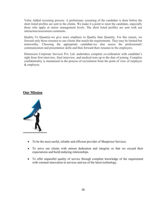Value Added screening process: A preliminary screening of the candidate is done before the
short listed profiles are sent to the clients. We make it a point to meet the candidate, especially
those who apply at senior management levels. The short listed profiles are sent with our
interaction/assessment comments.
Quality Vs Quantity-we give more emphasis to Quality than Quantity. For this reason, we
forward only those resumes to our clients that match the requirements. They may be limited but
noteworthy. Choosing the appropriate candidate-we also assess the professionals'
communication and presentation skills and then forward their resumes to the employers.
Dimension Corporate Services Pvt. Ltd. undertakes complete co-ordination with candidate‟s
right from first interview, final interview, and medical tests up to the date of joining. Complete
confidentiality is maintained in the process of recruitment from the point of view of employer
& employee.




Our Mission




      To be the most useful, reliable and efficient provider of Manpower Services.

      To serve our clients with utmost dedication and integrity so that we exceed their
      expectations and build enduring relationships.

      To offer unparallel quality of service through complete knowledge of the requirement
      with constant innovation in services and use of the latest technology.




                                                28
 