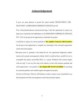 Acknowledgement



 It gives me great pleasure to present the report entitled “RECRUITMENT AND

 SELECTION” in DIMENSION CORPORATE SERVICES pvt ltd

 First, with profound pleasure and proud privilege, I take this opportunity to express my

 deep sense of gratitude and indebtedness to the DIMENSION CORPORATE SERVICES

 PVT. LTD. for giving me the opportunity to undertake this project.

I would like to express my sincere gratitude to Ms. Ambika Verma (Sr. HR Executive)

 for giving me this opportunity to complete my internship in this esteemed organization

 and for their kind support.

With great sense of gratitude, I also thank him for his experienced Judgement, endless

 interest and constant encouragement without which it would not been possible for me to

 accomplish the project successfully.There is a saying “Hundred miles journey begins

 with one step”. It was my first step in the industry so that with immense gratitude and

 artful appreciation, I am grateful to Ms. Ragini (HR TEAM LEADER) for providing

 his esteemed guidance and valuable support throughout the project.

 Last but not the least, I find my self-lacking in words to express sense of gratitude to my

 beloved parents for their encouragement, moral and emotional support.




                                          3
 