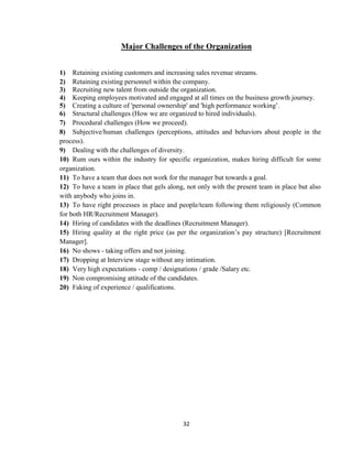 Major Challenges of the Organization


1) Retaining existing customers and increasing sales revenue streams.
2) Retaining existing personnel within the company.
3) Recruiting new talent from outside the organization.
4) Keeping employees motivated and engaged at all times on the business growth journey.
5) Creating a culture of 'personal ownership' and 'high performance working‟.
6) Structural challenges (How we are organized to hired individuals).
7) Procedural challenges (How we proceed).
8) Subjective/human challenges (perceptions, attitudes and behaviors about people in the
process).
9) Dealing with the challenges of diversity.
10) Rum ours within the industry for specific organization, makes hiring difficult for some
organization.
11) To have a team that does not work for the manager but towards a goal.
12) To have a team in place that gels along, not only with the present team in place but also
with anybody who joins in.
13) To have right processes in place and people/team following them religiously (Common
for both HR/Recruitment Manager).
14) Hiring of candidates with the deadlines (Recruitment Manager).
15) Hiring quality at the right price (as per the organization‟s pay structure) [Recruitment
Manager].
16) No shows - taking offers and not joining.
17) Dropping at Interview stage without any intimation.
18) Very high expectations - comp / designations / grade /Salary etc.
19) Non compromising attitude of the candidates.
20) Faking of experience / qualifications.




                                           32
 