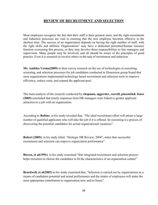 REVIEW OF RECRUITMENT AND SELECTION


Most employers recognize the fact that their staff is their greatest asset, and the right recruitment
and induction processes are vital in ensuring that the new employee becomes effective in the
shortest time. The success of an organization depends on having the right number of staff, with
the right skills and abilities. Organizations‟ may have a dedicated personnel/human resource
function overseeing this process, or they may devolve these responsibilities to line managers and
supervisors. Many people may be involved, and all should be aware of the principles of good
practice. Even it is essential to involve others in the task of recruitment and induction.


Ms. Ambika Verma(2009) in their survey research on the use of technologies in recruiting,
screening, and selection processes for job candidates conducted in Dimension group found that
most organizations implemented technology based recruitment and selection tools to improve
efficiency, reduce costs, and expand the applicant pool.



The meta-analysis of the research conducted by chapman, uggersler, carroll, piasentin& Jones
(2005) concluded that timely responses from HR managers were linked to greater applicant
attraction to a job with an organization.



According to Robins, in his study revealed that, “The ideal recruitment effort will attract a large
number of qualified applicants who will take the job if it is offered. So recruiting is a process of
discovering the potential candidates for actual organizational vacancies”.



Robert (2005), in his study titled, “Strategic HR Review, 2004”, states that successful
recruitment and selection can improve organization performance”.



Bowen, et al(1991), in his study examined “that integrated recruitment and selection process
helps recruiters to choose the candidates to fit the characteristics of an organization culture”



Beardwell, et al(2003) in his study examined that, “Selection is carried out by organizations as a
means of candidates potential and actual performance and the intake of employees will make the
most appropriate contribution to organization-now and in future”.


                                                 38
 