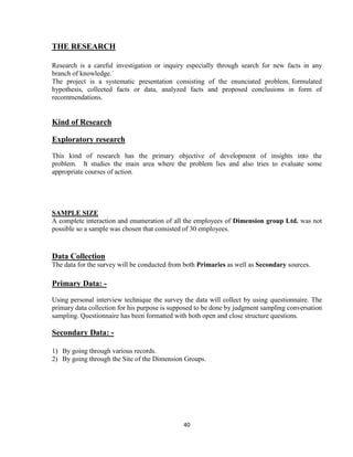 THE RESEARCH

Research is a careful investigation or inquiry especially through search for new facts in any
branch of knowledge.´
The project is a systematic presentation consisting of the enunciated problem, formulated
hypothesis, collected facts or data, analyzed facts and proposed conclusions in form of
recommendations.


Kind of Research

Exploratory research
This kind of research has the primary objective of development of insights into the
problem. It studies the main area where the problem lies and also tries to evaluate some
appropriate courses of action.




SAMPLE SIZE
A complete interaction and enumeration of all the employees of Dimension group Ltd. was not
possible so a sample was chosen that consisted of 30 employees.



Data Collection
The data for the survey will be conducted from both Primaries as well as Secondary sources.

Primary Data: -
Using personal interview technique the survey the data will collect by using questionnaire. The
primary data collection for his purpose is supposed to be done by judgment sampling conversation
sampling. Questionnaire has been formatted with both open and close structure questions.

Secondary Data: -

1) By going through various records.
2) By going through the Site of the Dimension Groups.




                                              40
 