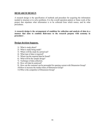 RESEARCH DESIGN
A research design is the specification of methods and procedure for acquiring the information
needed to structure or to solve problems. It is the overall operation pattern or frame work of the
project that stipulates what information is to be collected from which source, and be what
procedures.


A research design is the arrangement of condition for collection and analysis of data in a
manner that aims to combine Relevance to the research purpose with economy in
procedure´.


Design decision happens.
   1) What is study about?
   2) What is study being made?
   3) Where will the study be carried out?
   4) What type of data is required?
   5) Where can the required data be found?
   6) What will be the sample design?
   7) Technique of data collection.
   8) How will data be analyzed?
   9) How can the customer can be persuaded for opening current with Dimension Group?
   10) How to increase the market share of Dimension Group?
   11) Who is the competitor of Dimension Group?




                                               41
 