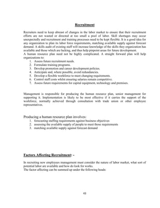 Recruitment
Recruiters need to keep abreast of changes in the labor market to ensure that their recruitment
efforts are not wasted or directed at too small a pool of labor. Skill shortages may occur
unexpectedly and recruitment and training processes need to be kept flexible. It is a good idea for
any organization to plan its labor force requirements, matching available supply against forecast
demand. A skills audit of existing staff will increase knowledge of the skills they organization has
available and those which are lacking, and thus help pinpoint areas for future development.
A human resource plan need not be highly complicated. A straight forward plan will help
organizations to:
     1. Assess future recruitment needs.
     2. Formulate training programs.
     3. Develop promotion and career development policies.
     4. Anticipate and, where possible, avoid redundancies.
     5. Develop a flexible workforce to meet changing requirements.
     6. Control staff costs whilst ensuring salaries remain competitive.
     7. Assess future requirements for capital equipment, technology and premises.


Management is responsible for producing the human resource plan, senior management for
supporting it. Implementation is likely to be most effective if it carries the support of the
workforce, normally achieved through consultation with trade union or other employee
representatives.


Producing a human resource plan involves:
    1. forecasting staffing requirements against business objectives
    2. assessing the available supply of people to meet those requirements
    3. matching available supply against forecast demand




Factors Affecting Recruitment: -
In recruiting new employees management must consider the nature of labor market, what sort of
potential labor are available and how do look for works.
The factor affecting can be summed up under the following heads:




                                                43
 