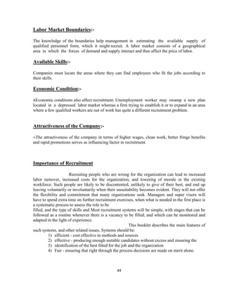 Labor Market Boundaries:-

The knowledge of the boundaries help management in estimating the available supply of
qualified personnel form, which it might recruit. A labor market consists of a geographical
area in which the forces of demand and supply interact and thus affect the price of labor.

Available Skills:-

Companies must locate the areas where they can find employees who fit the jobs according to
their skills.

Economic Condition:-

±Economic conditions also affect recruitment. Unemployment worker may swamp a new plan
located in a depressed labor market whereas a firm trying to establish it or to expand in an area
where a few qualified workers are out of work has quite a different recruitment problem.


Attractiveness of the Company:-

±The attractiveness of the company in terms of higher wages, clean work, better fringe benefits
and rapid promotions serves as influencing factor in recruitment.



Importance of Recruitment

                      Recruiting people who are wrong for the organization can lead to increased
labor turnover, increased costs for the organization, and lowering of morale in the existing
workforce. Such people are likely to be discontented, unlikely to give of their best, and end up
leaving voluntarily or involuntarily when their unsuitability becomes evident. They will not offer
the flexibility and commitment that many organizations seek. Managers and super visors will
have to spend extra time on further recruitment exercises, when what is needed in the first place is
a systematic process to assess the role to be
filled, and the type of skills and Most recruitment systems will be simple, with stages that can be
followed as a routine whenever there is a vacancy to be filled, and which can be monitored and
adapted in the light of experience.
                                                           This booklet describes the main features of
such systems, and other related issues. Systems should be:
          1) efficient - cost effective in methods and sources
          2) effective - producing enough suitable candidates without excess and ensuring the
          3) identification of the best fitted for the job and the organization
          4) Fair - ensuring that right through the process decisions are made on merit alone.



                                                 44
 