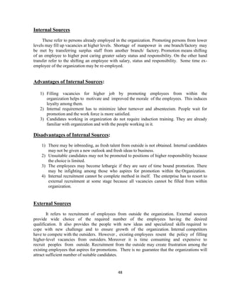 Internal Sources
     These refer to persons already employed in the organization. Promoting persons from lower
levels may fill up vacancies at higher levels. Shortage of manpower in one branch/factory may
be met by transferring surplus staff from another branch/ factory. Promotion means shifting
of an employee to higher post caring greater salary status and responsibility. On the other hand
transfer refer to the shifting an employee with salary, status and responsibility. Some time ex-
employee of the organization may be re-employed.


Advantages of Internal Sources:

   1) Filling vacancies for higher job by promoting employees from within the
      organization helps to motivate and improved the morale of the employees. This induces
      loyalty among them.
   2) Internal requirement has to minimize labor turnover and absenteeism. People wait for
      promotion and the work force is more satisfied.
   3) Candidates working in organization do not require induction training. They are already
      familiar with organization and with the people working in it.

Disadvantages of Internal Sources:
    1) There may be inbreeding, as fresh talent from outside is not obtained. Internal candidates
       may not be given a new outlook and fresh ideas to business.
    2) Unsuitable candidates may not be promoted to positions of higher responsibility because
       the choice is limited.
    3) The employees may become lethargic if they are sure of time bound promotion. There
       may be infighting among those who aspires for promotion within the Organization.
    4) Internal recruitment cannot be complete method in itself. The enterprise has to resort to
       external recruitment at some stage because all vacancies cannot be filled from within
       organization.


External Sources
        It refers to recruitment of employees from outside the organization. External sources
provide wide choice of the required number of the employees having the desired
qualification. It also provides the people with new ideas and specialized skills required to
cope with new challenge and to ensure growth of the organization. Internal competitors
have to compete with the outsiders. However , existing employees resent the policy of filling
higher-level vacancies from outsiders. Moreover it is time consuming and expensive to
recruit peoples from outside. Recruitment from the outside may create frustration among the
existing employees that aspires for promotions. There is no guarantee that the organizations will
attract sufficient number of suitable candidates.


                                               48
 