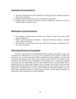 Advantages of External Sources:

   1) The entry of fresh talent in to the organization is encouraged. New employees bring new
      ideas to the organization.
   2) External sources provide wider sources of personnel to choose from.
   3) Requisite type of personnel having the required qualifications, training and skill are
      available from the external sources.




Disadvantages of External Sources:

   1) The enterprise can make the best selection since selection is made from among a large
      number of applicants.
   2) There is a greater decoration in employer- employee relationship, resulting in industrial
      strikes, unrest, and lockouts.
   3) The personnel‟s selected from outside may suffer from the danger of adjustment to the
      new work environment.


Monitoring effectiveness of recruitment
     As with any work activity it is recommended that the recruitment and induction process be
reviewed for its effectiveness. If any stage of the recruitment process failed to produce the
expected result, e.g. if the advertising method has produced too many candidates, you may want
to examine what happened and why in order to make it more efficient in the future. Future
recruitment exercises may require modifications to the methods used - a successful recruitment
for one job does not automatically mean the same method will be as successful again. This is
particularly true if the labor market changes, with, for instance, fewer school leavers but more
mature workers being available. Recruitment and induction may be a continuous process in your
organization, necessitating more or less constant monitoring. Monitoring regularly will also
ensure equal opportunity policies are being actively pursued, and that internal candidates are
receiving the same consideration as external candidates.




                                              49
 
