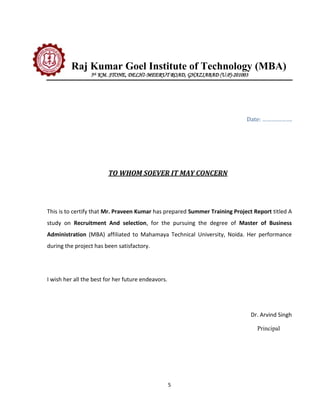 Raj Kumar Goel Institute of Technology (MBA)
                 5th KM. STONE, DELHI-MEERUT ROAD, GHAZIABAD (U.P)-201003




                                                                            Date: ……………….




                        TO WHOM SOEVER IT MAY CONCERN




This is to certify that Mr. Praveen Kumar has prepared Summer Training Project Report titled A
study on Recruitment And selection, for the pursuing the degree of Master of Business
Administration (MBA) affiliated to Mahamaya Technical University, Noida. Her performance
during the project has been satisfactory.




I wish her all the best for her future endeavors.




                                                                              Dr. Arvind Singh

                                                                                Principal




                                                    5
 