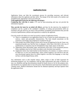 Application forms


Application forms can help the recruitment process by providing necessary and relevant
information about the applicant and their skills. The design of the form needs to be realistic and
straightforward, appropriate to the level of the job.
Using application forms has the following advantages:
Comparing like with like is easier. CVs can be time-consuming and may not provide the
information required.

They provide the basis for an initial sift (filter), and then for the interview the standard of
completion can be a guide to the candidate's suitability, if writing and presentation skills are
essential to the job; however, be aware of the possibility of disability discrimination they provide
a record of qualifications, abilities and experience as stated by the applicant.

Care also needs to be taken over some less positive aspects of application forms:
   1) There is a temptation to use application forms to try to extract too much information, e.g.
       motives, values and personality characteristics. The form should concentrate on the
       experience, knowledge and competencies needed for the job.
   2) Some people may dislike filling in forms and so be put off applying for the job. Some very
       experienced people may find the form in adequate, whilst those with little in the way of
       qualifications or experience may be intimidated by large empty spaces on the form.
   3) Application forms add another stage, and therefore more time, to the recruitment process.
       Some candidates may be lost if they can obtain work elsewhere more quickly.
   4) Application forms may inadvertently be discriminatory. For instance, to require a form to
       be filled out „in your own handwriting', where written English is not relevant to the job,
       may discriminate against those for whom English is not their first language, or who may
       not have well-developed literacy skills.

Any information such as title (marital status), ethnic origin or date of birth requested for
monitoring purposes (e.g. for compliance with the legal requirements and codes of practice on
race, sex, disability and age discrimination) should be clearly shown to be for this purpose only,
and should be on a separate sheet or tear-off section. Such information need only be provided on a
voluntary basis. Medical information should also be obtained separately and kept separate from
the application form.




                                                50
 