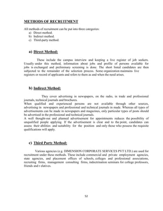 METHODS OF RECRUITMENT
All methods of recruitment can be put into three categories:
    a) Direct method.
    b) Indirect method.
    c) Third-party method.


   a) Direct Method:

           These include the campus interview and keeping a live register of job seekers.
Usually under this method, information about jobs and profile of persons available for
jobs is exchanged and preliminary screening is done. The short listed candidates are then
subjected to the remainder of the selection process. Some organization maintains live
registers or record of applicants and refers to them as and when the need arises.



   b) Indirect Method:

              They cover advertising in newspapers, on the radio, in trade and professional
journals, technical journals and brochures.
When qualified and experienced persons are not available through other sources,
advertising in newspapers and professional and technical journals in made. Whereas all types of
advertisements can be made in newspapers and magazines, only particular types of posts should
be advertised in the professional and technical journals.
A well thought-out and planned advertisement for appointments reduces the possibility of
unqualified people applying. If the advertisement is clear and to the point, candidates can
assess their abilities and suitability for the position and only those who possess the requisite
qualifications will apply.



   c) Third Party Method:

         Various agencies (e.g. DIMENSION CORPORATE SERVICES PVT LTD.) are used for
recruitment under these methods. These include commercial and private employment agencies,
state agencies, and placement offices of schools, colleges and professional associations,
recruiting firms, management consulting firms, indoctrination seminars for college professors,
friends and r elatives.




                                                52
 