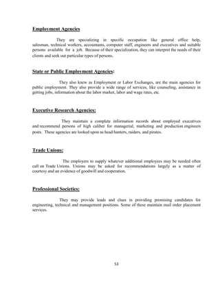 Employment Agencies

               They are specializing in specific occupation like general office help,
salesman, technical workers, accountants, computer staff, engineers and executives and suitable
persons available for a job. Because of their specialization, they can interpret the needs of their
clients and seek out particular types of persons.


State or Public Employment Agencies:

                 They also knew as Employment or Labor Exchanges, are the main agencies for
public employment. They also provide a wide range of services, like counseling, assistance in
getting jobs, information about the labor market, labor and wage rates, etc.



Executive Research Agencies:

                They maintain a complete information records about employed executives
and recommend persons of high caliber for managerial, marketing and production engineers
posts. These agencies are looked upon as head hunters, raiders, and pirates.



Trade Unions:

                 The employers to supply whatever additional employees may be needed often
call on Trade Unions. Unions may be asked for recommendations largely as a matter of
courtesy and an evidence of goodwill and cooperation.



Professional Societies:

                They may provide leads and clues in providing promising candidates for
engineering, technical and management positions. Some of these maintain mail order placement
services.




                                                53
 