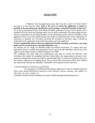 SELECTION



                   Whatever form the applications take, there may be a need to sift them before
moving on to the interview stage. Such a sift serves to match the applicants as closely as
possible to the job and person specification and to produce a shortlist of people to interview.
To avoid any possibility of bias, such sifting should be undertaken by two or more people, and it
should involve the direct line manager/super visor as well as personnel. The sifting stage can also
help the organization by providing feedback on the advertising process and the suitability of the
application form. It can also identify people who might be useful elsewhere in the organization. If
references or medicals are to be taken up before the invitation to interview stage, it should be
made clear on the application form/information pack sent to the applicant.
If your organization believes that pre-employment health screening is necessary, you must
make sure it is carried out in a non-discriminatory way:
for instance, do not single out disabled people for medical assessment. If a report from any
individual's doctor is sought, then permission must be given by the individual, and they have the
right to see the report (Access to Medical Reports Act 1988).
The candidates who best match the specifications may then be invited for interview. The
invitation letter should tell candidates that they should advise the organization in advance if any
particular arrangements need to be made to accommodate them on arrival or during the interview;
for instance, ramp access or lighting levels. The invitation letter should also clearly state whether
the organization will pay the candidate's reasonable travel expenses for the interview.

A formal definition of selection is as following:
              It is the process of differentiating between applicants in order to identify (and hire)
those with a greater likelihood of success in a job. Selection process assumes and rightly so,
that there are more number of
Candidate actually selected candidates are made available through recruitment process.




                                                 55
 