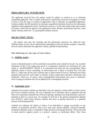 PRELIMINARY INTERVIEW

The applicants received from job seekers would be subject to scrutiny so as to eliminate
unqualified applicants. This is usually followed by a preliminary interview the purpose of which
is more or less the same as scrutiny of application, that is, eliminate of unqualified applicants.
Scrutiny enables the HR specialists to eliminate unqualified jobseekers based on the information
supplied in their application forms. Preliminary interview, on the other hand, helps reject misfits
for reason, which did not appear in the application forms. Besides, preliminary interview, often
called „courtesy interview‟, is a good public relation exercise.


SELECTION TEST:

   Job seekers who pass the screening and the preliminary interview are called for tests.
Different types of tests may be administered, depending on the job and the company. Generally,
tests are used to determine the applicant‟s ability, aptitude and personality.


The following are the type of tests taken :

1 ).   Ability tests: -

Assist in determining how well an individual can perform tasks related to the job. An excellent
illustration of this is the typing tests given to a prospective employer for secretarial job. Also
called as „ACHEIVEMENT TESTS‟ it is concerned with what one has accomplished. When
applicant claims to know something, an achievement test is taken to measure how well they
know it. Trade tests are the most common type of achievement test given. Questions have been
prepared and tested for such trades as asbestos worker, punch-press operators, electricians and
machinists. There are, of course, many unstandardised achievement tests given in industries,
such as typing or dictation tests for an applicant for a stenographic position.


2 ). Aptitude test: -

Aptitude tests measure whether an individual‟s has the capacity or latent ability to learn a given
job if given adequate training. The use of aptitude test is advisable when an applicant has had
little or no experience along the line of the job opening. Aptitudes tests help determine a person‟s
potential to learn in a given area. An example of such test is the general management aptitude
tests (GMAT), which many business students take prior to gaining admission to a graduate
business school programmed.

Aptitude test indicates the ability or fitness of an individual to engage successfully in any
number of specialized activities. They cover such areas clerical aptitude, numerical aptitude,
mechanical aptitude, motor co-ordination, finger dexterity and manual dexterity. These tests help
to detect positive negative points in a person‟s sensory or intellectual ability. They focus

                                                57
 