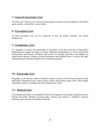7 ).   General knowledge Test:

Now days G.K. Tests are very common to find general awareness of the candidates in the field of
sports, politics, world affairs, current affairs


8 ).   Perception Test:

At times perception tests can be conducted to find out beliefs, attitudes, and mental
sharpness.etc.


9 ).   Graphology Test:

It is designed to analyze the handwriting of individual. It has been said that an individual‟s
handwriting can suggest the degree of energy, inhibition and spontaneity, as well as disclose the
idiosyncrasies and elements of balance and control. For example, big letters and emphasis on
capital letters indicate a tendency towards domination and competitiveness. A slant to the right,
moderate pressure and good legibility show leadership potential.




10). Polygraph Test:

Polygraph is a lie detector, which is designed to ensure accuracy of the information given in the
applications. Department store, banks, treasury offices and jewellery shops, that is, those highly
vulnerable to theft or swindling may find polygraph tests useful.


11). Medical Test:

It reveals physical fitness of a candidate. With the development of technology, medical tests have
become diversified. Medical servicing helps measure and monitor a candidate‟s physical
resilience upon exposure to hazardous chemicals.




                                               59
 