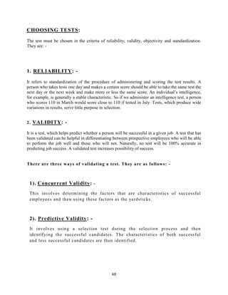 CHOOSING TESTS:

The test must be chosen in the criteria of reliability, validity, objectivity and standardization.
They are: -




1. RELIABILITY: -

It refers to standardization of the procedure of administering and scoring the test results. A
person who takes tests one day and makes a certain score should be able to take the same test the
next day or the next week and make more or less the same score. An individual‟s intelligence,
for example, is generally a stable characteristic. So if we administer an intelligence test, a person
who scores 110 in March would score close to 110 if tested in July. Tests, which produce wide
variations in results, serve little purpose in selection.


2. VALIDITY: -

It is a test, which helps predict whether a person will be successful in a given job. A test that has
been validated can be helpful in differentiating between prospective employees who will be able
to perform the job well and those who will not. Naturally, no test will be 100% accurate in
predicting job success. A validated test increases possibility of success.


There are three ways of validating a test. They are as follows: -



 1). Concurrent Validity:             -

 This involves determining the factors that are characteristics of successful
 employees and then using these factors as the yardsticks.



 2). Predictive Validity: -
 It involves using a selection test during the selection process and then
 identifying the successful candidates. The characteristics of both successful
 and less successful candidates are then identified.




                                                 60
 