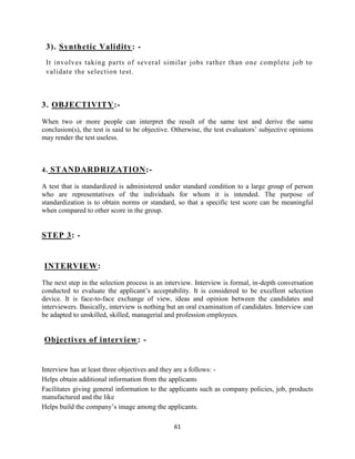 3). Synthetic Validity: -
 It involves taking parts of several similar jobs rather than one complete job to
 validate the selection test.



3. OBJECTIVITY:-

When two or more people can interpret the result of the same test and derive the same
conclusion(s), the test is said to be objective. Otherwise, the test evaluators‟ subjective opinions
may render the test useless.



4. STANDARDRIZATION:-

A test that is standardized is administered under standard condition to a large group of person
who are representatives of the individuals for whom it is intended. The purpose of
standardization is to obtain norms or standard, so that a specific test score can be meaningful
when compared to other score in the group.


STEP 3: -


INTERVIEW:

The next step in the selection process is an interview. Interview is formal, in-depth conversation
conducted to evaluate the applicant‟s acceptability. It is considered to be excellent selection
device. It is face-to-face exchange of view, ideas and opinion between the candidates and
interviewers. Basically, interview is nothing but an oral examination of candidates. Interview can
be adapted to unskilled, skilled, managerial and profession employees.


Objectives of interview : -


Interview has at least three objectives and they are a follows: -
Helps obtain additional information from the applicants
Facilitates giving general information to the applicants such as company policies, job, products
manufactured and the like
Helps build the company‟s image among the applicants.

                                                61
 