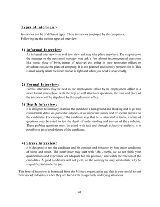 Types of interview:-
 Interviews can be of different types. There interviews employed by the companies.
 Following are the various types of interview: -


  1) Informal Interview:
      An informal interview is an oral interview and may take place anywhere. The employee or
      the manager or the personnel manager may ask a few almost inconsequential questions
      like name, place of birth, names of relatives etc. either in their respective offices or
      anywhere outside the plant of company. It id not planned and nobody prepares for it. This
      is used widely when the labor market is tight and when you need workers badly.



  2) Formal Interview:
      Formal interviews may be held in the employment office by he employment office in a
      more formal atmosphere, with the help of well structured questions, the time and place of
      the interview will be stipulated by the employment office.

  3) Depth Interview:
      It is designed to intensely examine the candidate‟s background and thinking and to go into
      considerable detail on particular subjects of an important nature and of special interest to
      the candidates. For example, if the candidate says that he is interested in tennis, a series of
      questions may be asked to test the depth of understanding and interest of the candidate.
      These probing questions must be asked with tact and through exhaustive analysis; it is
      possible to get a good picture of the candidate.



  4) Stress Interview:
      It is designed to test the candidate and his conduct and behavior by him under conditions
      of stress and strain. The interviewer may start with “Mr. Joseph, we do not think your
      qualifications and experience are adequate for this position,‟ and watch the reaction of the
      candidates. A good candidates will not yield, on the contrary he may substantiate why he
      is qualified to handle the job.

This type of interview is borrowed from the Military organization and this is very useful to test
behavior of individuals when they are faced with disagreeable and trying situations.




                                                 62
 