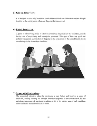 5) Group Interview:

  It is designed to save busy executive‟s time and to see how the candidates may be brought
  together in the employment office and they may be interviewed.



6) Panel Interview:
  A panel or interviewing board or selection committee may interview the candidate, usually
  in the case of supervisory and managerial positions. This type of interview pools the
  collective judgment and wisdom of the panel in the assessment of the candidate and also in
  questioning the faculties of the candidate.




7) Sequential Interview :
  The sequential interview takes the one-to-one a step further and involves a series of
  interview, usually utilizing the strength and knowledgebase of each interviewer, so that
  each interviewer can ask questions in relation to his or her subject area of each candidate,
  as the candidate moves from room to room.




                                           63
 