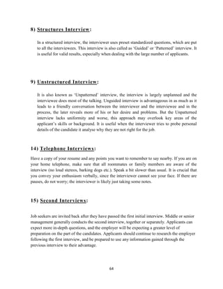 8) Structures Interview :

   In a structured interview, the interviewer uses preset standardized questions, which are put
   to all the interviewees. This interview is also called as „Guided‟ or „Patterned‟ interview. It
   is useful for valid results, especially when dealing with the large number of applicants.




9) Unstructured Interview :

   It is also known as „Unpatterned‟ interview, the interview is largely unplanned and the
   interviewee does most of the talking. Unguided interview is advantageous in as much as it
   leads to a friendly conversation between the interviewer and the interviewee and in the
   process, the later reveals more of his or her desire and problems. But the Unpatterned
   interview lacks uniformity and worse, this approach may overlook key areas of the
   applicant‟s skills or background. It is useful when the interviewer tries to probe personal
   details of the candidate it analyse why they are not right for the job.



14) Telephone Interviews:
Have a copy of your resume and any points you want to remember to say nearby. If you are on
your home telephone, make sure that all roommates or family members are aware of the
interview (no loud stereos, barking dogs etc.). Speak a bit slower than usual. It is crucial that
you convey your enthusiasm verbally, since the interviewer cannot see your face. If there are
pauses, do not worry; the interviewer is likely just taking some notes.



15) Second Interviews:


Job seekers are invited back after they have passed the first initial interview. Middle or senior
management generally conducts the second interview, together or separately. Applicants can
expect more in-depth questions, and the employer will be expecting a greater level of
preparation on the part of the candidates. Applicants should continue to research the employer
following the first interview, and be prepared to use any information gained through the
previous interview to their advantage.




                                              64
 