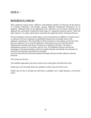 STEP 4: -



REFERENCE CHECK:-

Many employers request names, addresses, and telephone numbers of references for the purpose
of verifying information and perhaps, gaining additional background information on an
applicant. Although listed on the application form, references are not usually checked until an
applicant has successfully reached the fourth stage of a sequential selection process. When the
labor market is very tight, organizations sometimes hire applicants before checking references.

Previous employers, known as public figures, university professors, neighbors or friends can act
as references. Previous employers are preferable because they are already aware of the
applicant‟s performance. But, the problem with this reference is the tendency on the part of the
previous employers to over-rate the applicant‟s performance just to get rid of the person.
Organizations normally seek letters of reference or telephone references. The latter is
advantageous because of its accuracy and low cost. The telephone reference also has the
advantage of soliciting immediate, relatively candid comments and attitude can sometimes be
inferred from hesitations and inflections in speech.
It may be stated that the information gathered through references hardly influence selection
decisions.

The reasons are obvious:

The candidate approaches only those persons who would speak well about him or her.

People may write favorably about the candidate in order to get rid of him or her.

People may not like to divulge the truth about a candidate, lest it might damage or ruin his/her
career.




                                                65
 