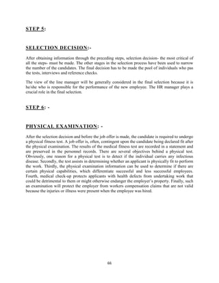 STEP 5:


SELECTION DECISION:-

After obtaining information through the preceding steps, selection decision- the most critical of
all the steps- must be made. The other stages in the selection process have been used to narrow
the number of the candidates. The final decision has to be made the pool of individuals who pas
the tests, interviews and reference checks.

The view of the line manager will be generally considered in the final selection because it is
he/she who is responsible for the performance of the new employee. The HR manager plays a
crucial role in the final selection.


STEP 6: -


PHYSICAL EXAMINATION: -

After the selection decision and before the job offer is made, the candidate is required to undergo
a physical fitness test. A job offer is, often, contingent upon the candidate being declared fit after
the physical examination. The results of the medical fitness test are recorded in a statement and
are preserved in the personnel records. There are several objectives behind a physical test.
Obviously, one reason for a physical test is to detect if the individual carries any infectious
disease. Secondly, the test assists in determining whether an applicant is physically fit to perform
the work. Thirdly, the physical examination information can be used to determine if there are
certain physical capabilities, which differentiate successful and less successful employees.
Fourth, medical check-up protects applicants with health defects from undertaking work that
could be detrimental to them or might otherwise endanger the employer‟s property. Finally, such
an examination will protect the employer from workers compensation claims that are not valid
because the injuries or illness were present when the employee was hired.




                                                 66
 