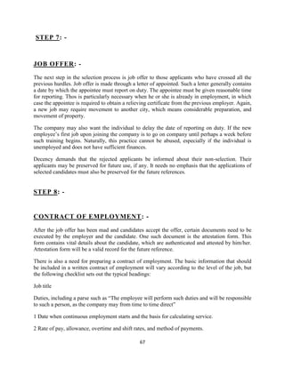 STEP 7: -



JOB OFFER: -

The next step in the selection process is job offer to those applicants who have crossed all the
previous hurdles. Job offer is made through a letter of appointed. Such a letter generally contains
a date by which the appointee must report on duty. The appointee must be given reasonable time
for reporting. Thos is particularly necessary when he or she is already in employment, in which
case the appointee is required to obtain a relieving certificate from the previous employer. Again,
a new job may require movement to another city, which means considerable preparation, and
movement of property.

The company may also want the individual to delay the date of reporting on duty. If the new
employee‟s first job upon joining the company is to go on company until perhaps a week before
such training begins. Naturally, this practice cannot be abused, especially if the individual is
unemployed and does not have sufficient finances.

Decency demands that the rejected applicants be informed about their non-selection. Their
applicants may be preserved for future use, if any. It needs no emphasis that the applications of
selected candidates must also be preserved for the future references.


STEP 8: -


CONTRACT OF EMPLOYMENT: -

After the job offer has been mad and candidates accept the offer, certain documents need to be
executed by the employer and the candidate. One such document is the attestation form. This
form contains vital details about the candidate, which are authenticated and attested by him/her.
Attestation form will be a valid record for the future reference.

There is also a need for preparing a contract of employment. The basic information that should
be included in a written contract of employment will vary according to the level of the job, but
the following checklist sets out the typical headings:

Job title

Duties, including a parse such as “The employee will perform such duties and will be responsible
to such a person, as the company may from time to time direct”

1 Date when continuous employment starts and the basis for calculating service.

2 Rate of pay, allowance, overtime and shift rates, and method of payments.

                                                67
 