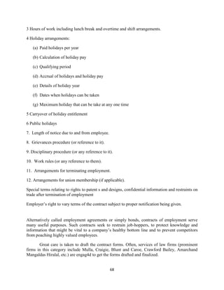 3 Hours of work including lunch break and overtime and shift arrangements.

4 Holiday arrangements:

   (a) Paid holidays per year

   (b) Calculation of holiday pay

   (c) Qualifying period

   (d) Accrual of holidays and holiday pay

   (e) Details of holiday year

   (f) Dates when holidays can be taken

   (g) Maximum holiday that can be take at any one time

5 Carryover of holiday entitlement

6 Public holidays

7. Length of notice due to and from employee.

8. Grievances procedure (or reference to it).

9. Disciplinary procedure (or any reference to it).

10. Work rules (or any reference to them).

11. Arrangements for terminating employment.

12. Arrangements for union membership (if applicable).

Special terms relating to rights to patent s and designs, confidential information and restraints on
trade after termination of employment

Employer‟s right to vary terms of the contract subject to proper notification being given.


Alternatively called employment agreements or simply bonds, contracts of employment serve
many useful purposes. Such contracts seek to restrain job-hoppers, to protect knowledge and
information that might be vital to a company‟s healthy bottom line and to prevent competitors
from poaching highly valued employees.

       Great care is taken to draft the contract forms. Often, services of law firms (prominent
firms in this category include Mulla, Craigie, Blunt and Caroe, Crawford Bailey, Amarchand
Mangaldas Hiralal, etc.) are engag4d to get the forms drafted and finalized.


                                                 68
 