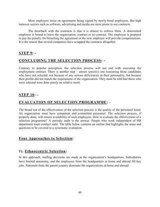 Most employers insist on agreements being signed by newly hired employees. But high
turnover sectors such as software, advertising and media are more prone to use contracts.

         The drawback with the contracts is that it is almost to enforce them. A determined
employee is bound to leave the organization, contract or no contract. The employee is prepared
to pay the penalty for breaching the agreement or the new employer will provide compensations.
It is the reason that several companies have scrapped the contracts altogether.


STEP 9: -

CONCLUDING THE SELECTION PROCESS : -

Contrary to popular perception, the selection process will not end with executing the
employment contract. There is another step – amore sensitive one reassuring those candidates
who have not selected, not because of any serious deficiencies in their personality, but because
their profile did not match the requirement of the organization. They must be told that those who
were selected were done purely on relative merit.


STEP 10: -

EVALUATION OF SELECTION PROGRAMME :                                      -

The broad test of the effectiveness of the selection process is the quality of the personnel hired.
An organization must have competent and committed personnel. The selection process, if
properly done, will ensure availability of such employees. How to evaluate the effectiveness of a
selection programme? A periodic audit is the answer. People who work independent of HR
department must conduct audit. The table below contains an outline that highlights the areas and
questions to be covered in a systematic evaluation.


Four Approaches to Selection:


1). Ethnocentric Selection:
In this approach, staffing decisions are made at the organization‟s headquarters. Subsidiaries
have limited autonomy, and the employees from the headquarters at home and abroad fill key
jobs. Nationals from the parent country dominate the organizations at home and abroad.




                                                69
 