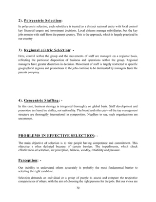 2). Polycentric Selection:
In polycentric selection, each subsidiary is treated as a distinct national entity with local control
key financial targets and investment decisions. Local citizens manage subsidiaries, but the key
jobs remain with staff from the parent country. This is the approach, which is largely practiced in
our country


3). Regional centric Selection: -
Here, control within the group and the movements of staff are managed on a regional basis,
reflecting the particular disposition of business and operations within the group. Regional
managers have greater discretion in decision. Movement of staff is largely restricted to specific
geographical regions and promotions to the jobs continue to be dominated by managers from the
parents company.




4). Geocentric Staffing: -
In this case, business strategy is integrated thoroughly on global basis. Staff development and
promotion are based on ability, not nationality. The broad and other parts of the top management
structure are thoroughly international in composition. Needless to say, such organizations are
uncommon.




PROBLEMS IN EFFECTIVE SELECTION : -

The main objective of selection is to hire people having competence and commitment. This
objective s often defeated because of certain barriers. The impediments, which check
effectiveness of selection, are perception, fairness, validity, reliability and pressure.


Perception: -

Our inability to understand others accurately is probably the most fundamental barrier to
selecting the right candidate.

Selection demands an individual or a group of people to assess and compare the respective
competencies of others, with the aim of choosing the right persons for the jobs. But our views are

                                                 70
 