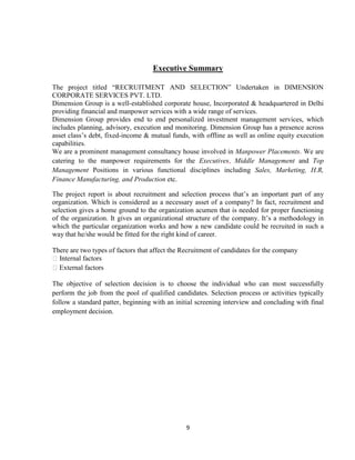 Executive Summary

The project titled “RECRUITMENT AND SELECTION” Undertaken in DIMENSION
CORPORATE SERVICES PVT. LTD.
Dimension Group is a well-established corporate house, Incorporated & headquartered in Delhi
providing financial and manpower services with a wide range of services.
Dimension Group provides end to end personalized investment management services, which
includes planning, advisory, execution and monitoring. Dimension Group has a presence across
asset class‟s debt, fixed-income & mutual funds, with offline as well as online equity execution
capabilities.
We are a prominent management consultancy house involved in Manpower Placements. We are
catering to the manpower requirements for the Executives, Middle Management and Top
Management Positions in various functional disciplines including Sales, Marketing, H.R,
Finance Manufacturing, and Production etc.

The project report is about recruitment and selection process that‟s an important part of any
organization. Which is considered as a necessary asset of a company? In fact, recruitment and
selection gives a home ground to the organization acumen that is needed for proper functioning
of the organization. It gives an organizational structure of the company. It‟s a methodology in
which the particular organization works and how a new candidate could be recruited in such a
way that he/she would be fitted for the right kind of career.

There are two types of factors that affect the Recruitment of candidates for the company
 Internal factors
External factors

The objective of selection decision is to choose the individual who can most successfully
perform the job from the pool of qualified candidates. Selection process or activities typically
follow a standard patter, beginning with an initial screening interview and concluding with final
employment decision.




                                                9
 